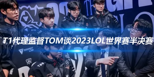 T1代理监督Tom谈2023LoL世界赛半决赛